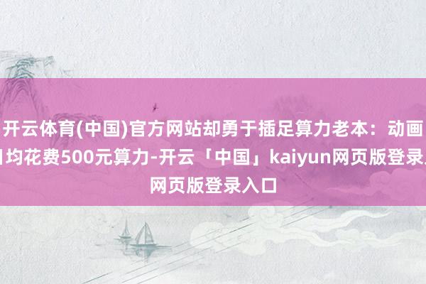 开云体育(中国)官方网站却勇于插足算力老本：动画师日均花费5