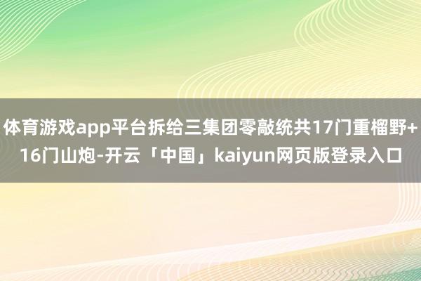 体育游戏app平台拆给三集团零敲统共17门重榴野+16门山炮