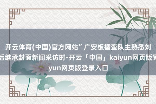 开云体育(中国)官方网站”广安板楯蛮队主熟悉刘洋在赛后继承封面新闻采访时-开云「中国」kaiyun网页版登录入口