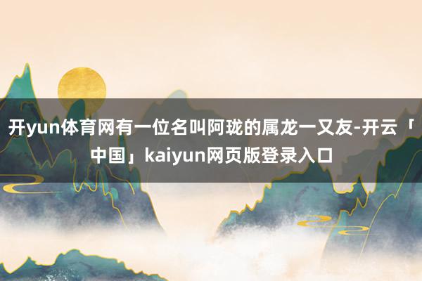 开yun体育网有一位名叫阿珑的属龙一又友-开云「中国」kaiyun网页版登录入口