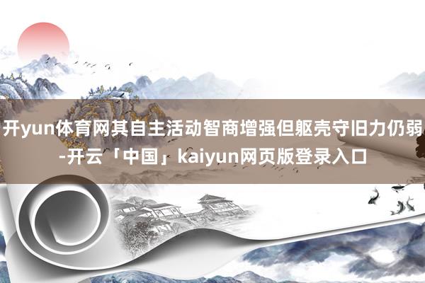 开yun体育网其自主活动智商增强但躯壳守旧力仍弱-开云「中国」kaiyun网页版登录入口