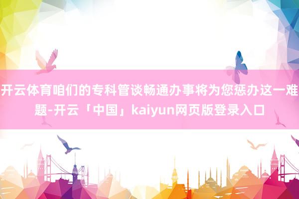 开云体育咱们的专科管谈畅通办事将为您惩办这一难题-开云「中国