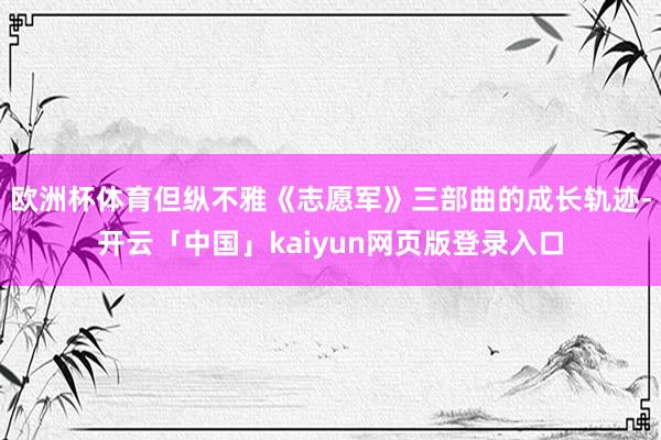 欧洲杯体育但纵不雅《志愿军》三部曲的成长轨迹-开云「中国」k