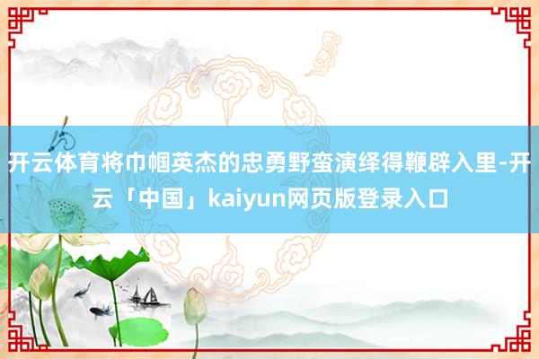 开云体育将巾帼英杰的忠勇野蛮演绎得鞭辟入里-开云「中国」kaiyun网页版登录入口