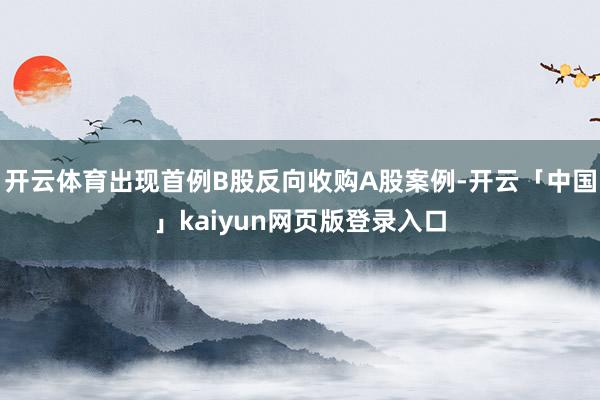 开云体育出现首例B股反向收购A股案例-开云「中国」kaiyun网页版登录入口