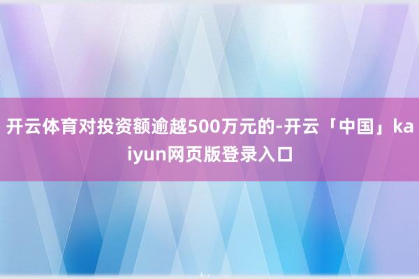 开云体育对投资额逾越500万元的-开云「中国」kaiyun网页版登录入口