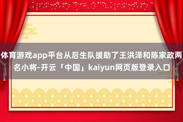 体育游戏app平台从后生队援助了王洪泽和陈家政两名小将-开云「中国」kaiyun网页版登录入口