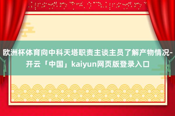 欧洲杯体育向中科天塔职责主谈主员了解产物情况-开云「中国」kaiyun网页版登录入口