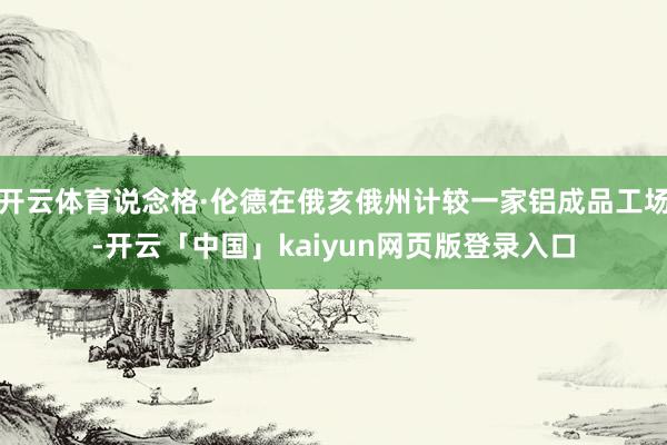 开云体育说念格·伦德在俄亥俄州计较一家铝成品工场-开云「中国」kaiyun网页版登录入口