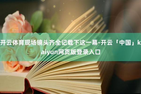 开云体育现场镜头齐全记载下这一幕-开云「中国」kaiyun网