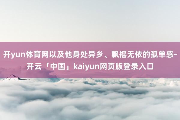 开yun体育网以及他身处异乡、飘摇无依的孤单感-开云「中国」kaiyun网页版登录入口