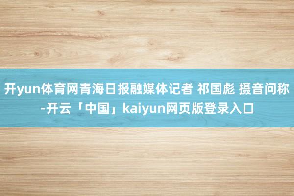 开yun体育网青海日报融媒体记者 祁国彪 摄音问称-开云「中国」kaiyun网页版登录入口