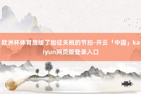 欧洲杯体育放缓了加征关税的节拍-开云「中国」kaiyun网页版登录入口