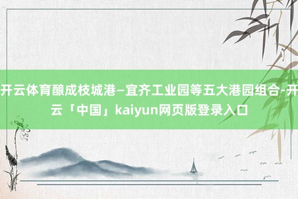 开云体育酿成枝城港—宜齐工业园等五大港园组合-开云「中国」k