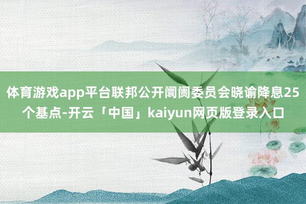 体育游戏app平台联邦公开阛阓委员会晓谕降息25个基点-开云「中国」kaiyun网页版登录入口