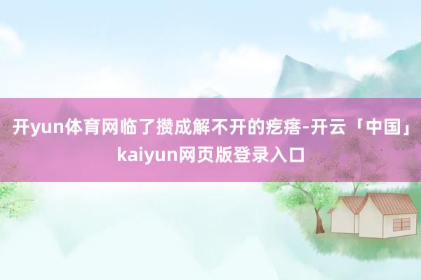 开yun体育网临了攒成解不开的疙瘩-开云「中国」kaiyun