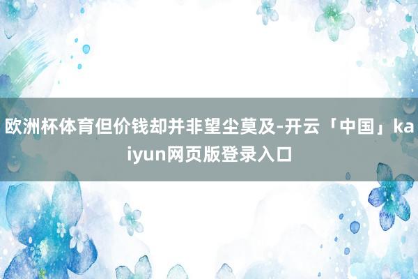 欧洲杯体育但价钱却并非望尘莫及-开云「中国」kaiyun网页版登录入口
