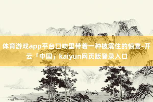 体育游戏app平台口吻里带着一种被震住的惊喜-开云「中国」k