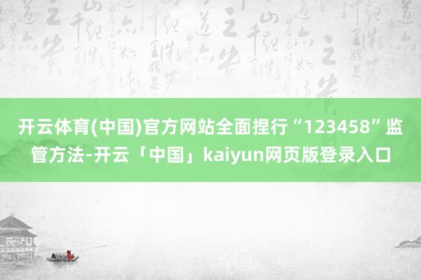 开云体育(中国)官方网站全面捏行“123458”监管方法-开云「中国」kaiyun网页版登录入口