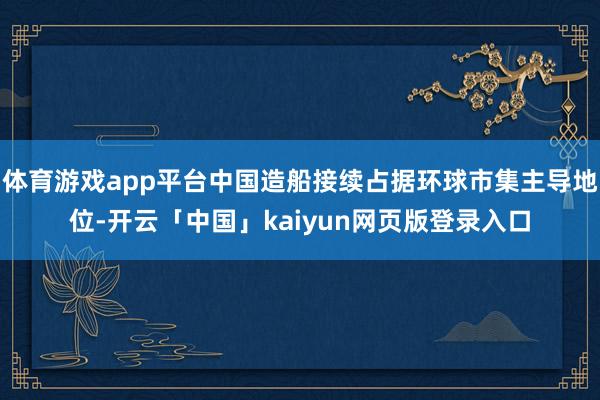 体育游戏app平台中国造船接续占据环球市集主导地位-开云「中国」kaiyun网页版登录入口