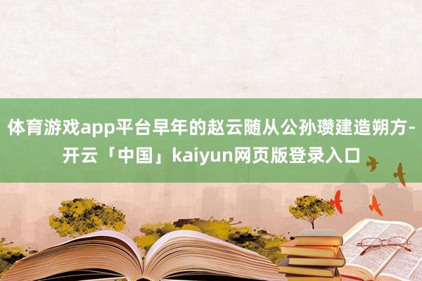 体育游戏app平台早年的赵云随从公孙瓒建造朔方-开云「中国」